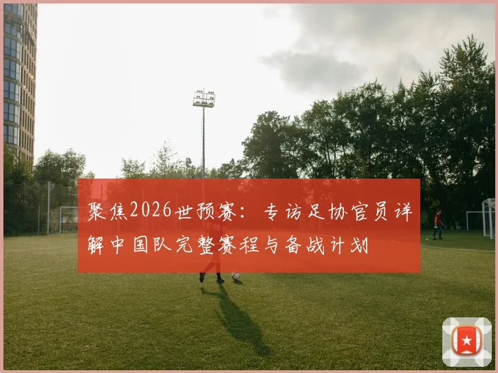 聚焦2026世预赛：专访足协官员详解中国队完整赛程与备战计划