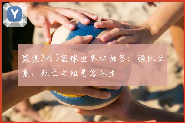 聚焦3对3篮球世界杯抽签：强队云集，死亡之组悬念丛生