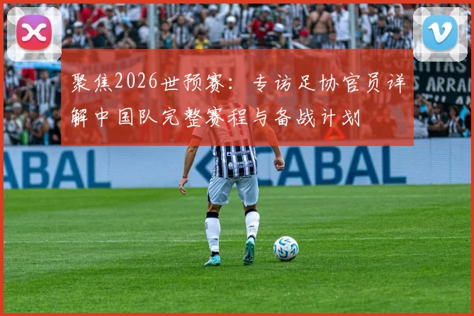 聚焦2026世预赛：专访足协官员详解中国队完整赛程与备战计划
