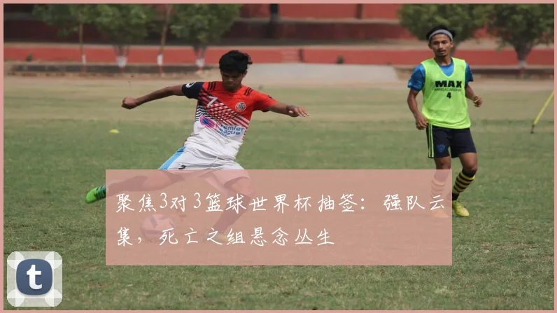 聚焦3对3篮球世界杯抽签：强队云集，死亡之组悬念丛生